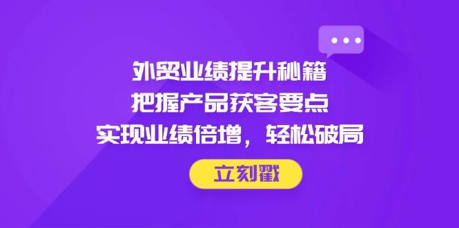 外贸业绩提升秘籍，把握产品获客要点，实现业绩倍增，轻松破局-创安网_汇聚全网热门项目资源