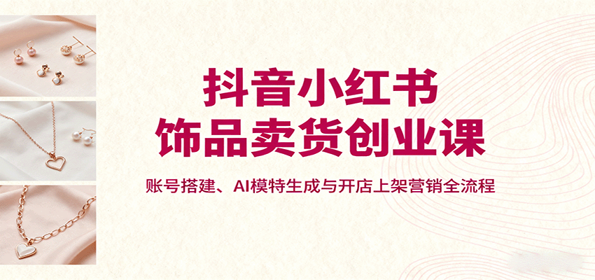 抖音小红书饰品卖货创业课，账号搭建、AI模特生成与开店上架营销全流程-创安网_汇聚全网热门项目资源