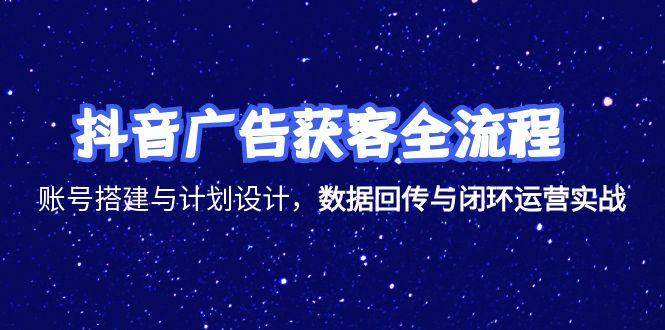 抖音广告获客全流程，账号搭建与计划设计，数据回传与闭环运营实战-创安网_汇聚全网热门项目资源