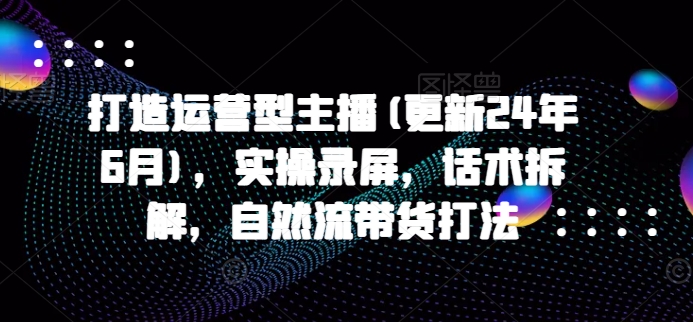 打造运营型主播(更新25年7月)，实操录屏，话术拆解，自然流带货打法-创安网_汇聚全网热门项目资源