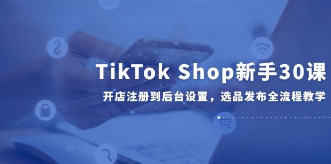 TikTok Shop新手30课，开店注册到后台设置，选品发布全流程教学-创安网_汇聚全网热门项目资源
