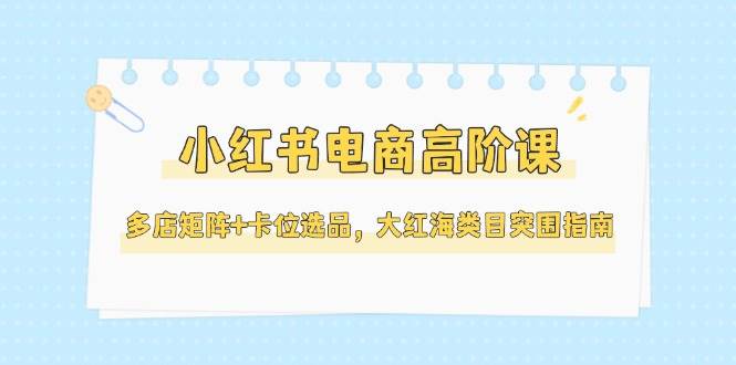 小红书电商高阶课，多店矩阵+卡位选品，大红海类目突围指南（更新5月）-创安网_汇聚全网热门项目资源