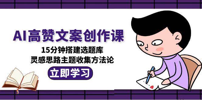 AI高赞文案创作课，15分钟搭建选题库，灵感思路主题收集方法论-创安网_汇聚全网热门项目资源