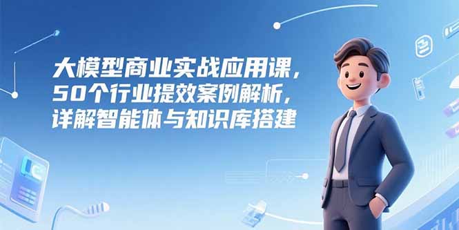 （15274期）大模型商业实战应用课，50个行业提效案例解析，详解智能体与知识库搭建-创安网_汇聚全网热门项目资源
