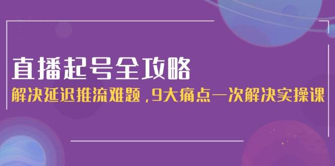直播起号全攻略：解决延迟推流难题，9大痛点一次解决实操课-创安网_汇聚全网热门项目资源