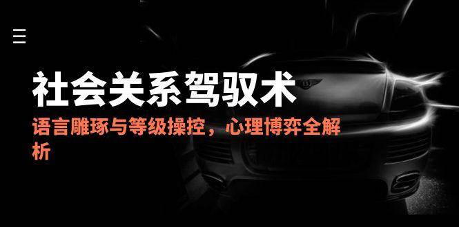 2025社会关系驾驭术，语言雕琢与等级操控，心理博弈全解析-创安网_汇聚全网热门项目资源