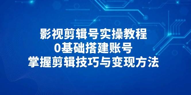 影视剪辑号实操教程，0基础搭建账号，掌握剪辑技巧与变现方法-创安网_汇聚全网热门项目资源