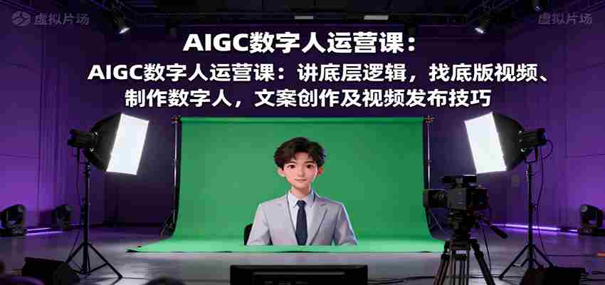 AIGC数字人运营课：讲底层逻辑，找底版视频、制作数字人，文案创作及视频发布技巧