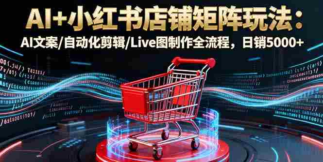 （16230期）AI+小红书店铺矩阵玩法：AI文案/自动化剪辑/Live图制作全流程，日销5000+