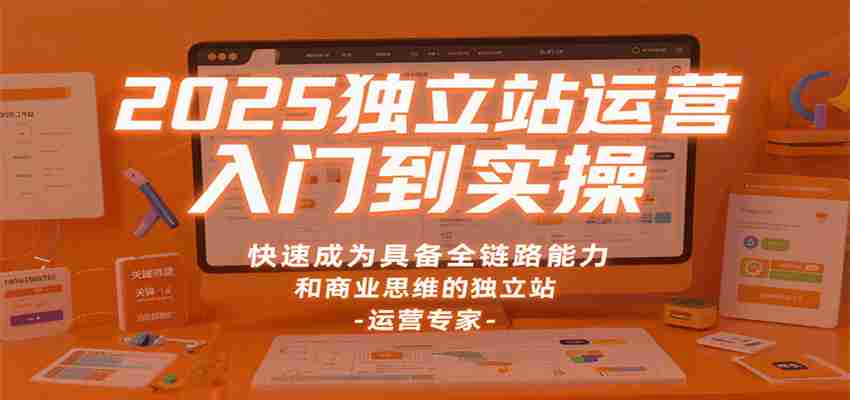 2025独立站运营入门到实操，快速成为具备全链路能力和商业思维的独立站运营专家