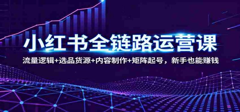 小红书全链路运营课:流量逻辑+选品货源+内容制作+矩阵起号,新手也能赚钱-中创网,冒泡网,福缘网创业项目大全-创安网
