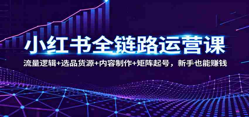 小红书全链路运营课：流量逻辑+选品货源+内容制作+矩阵起号，新手也能赚钱