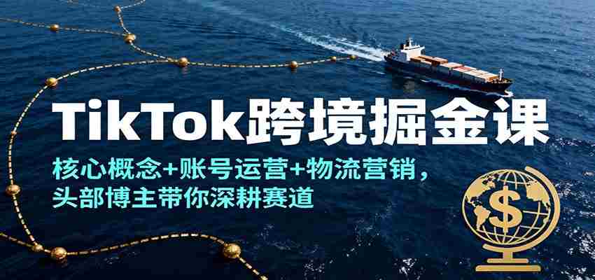 TikTok跨境掘金课，核心概念+账号运营+物流营销，头部博主带你深耕赛道