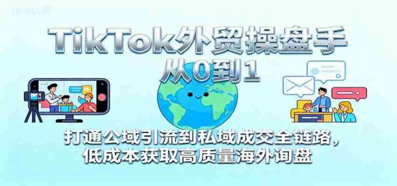 TikTok外贸操盘手从0到1,打通公域引流到私域成交全链路,低成本获取高质量海外询盘-中创网,冒泡网,福缘网创业项目大全-创安网