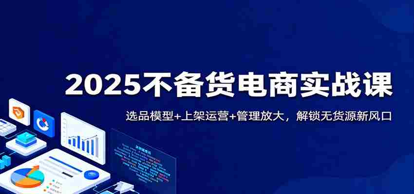 2025不备货电商实战课：选品模型+上架运营+管理放大，解锁无货源新风口