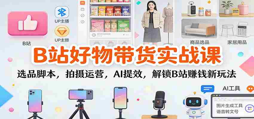 B站好物带货实战课：选品脚本，拍摄运营，AI提效，解锁B站赚钱新玩法