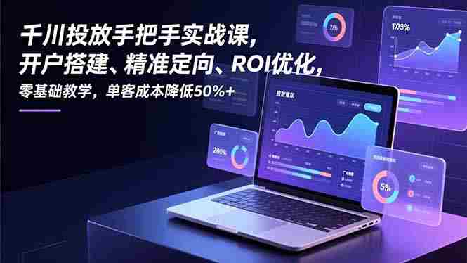 （16944期）千川投放手把手实战课，开户搭建、精准定向、ROI优化，零基础教学，单客成本降低50%+