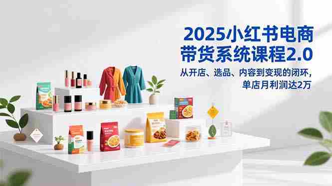 （16880期）2025小红书电商带货系统课程2.0，从开店、选品、内容到变现的闭环，单店月利润达2万