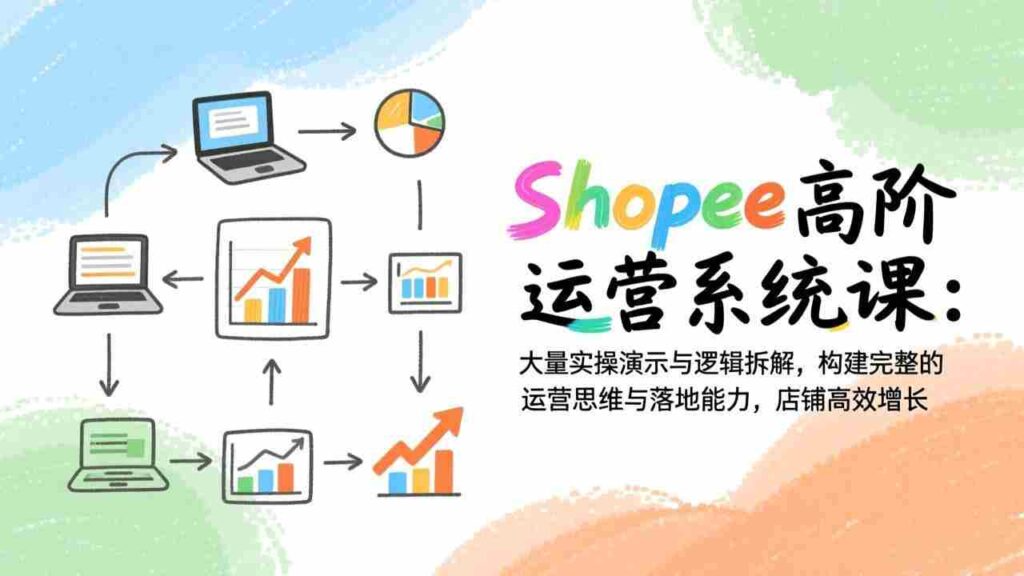 （17124期）Shopee高阶运营系统课：大量实操演示与逻辑拆解，构建完整的运营思维与落地能力，店铺高效增长