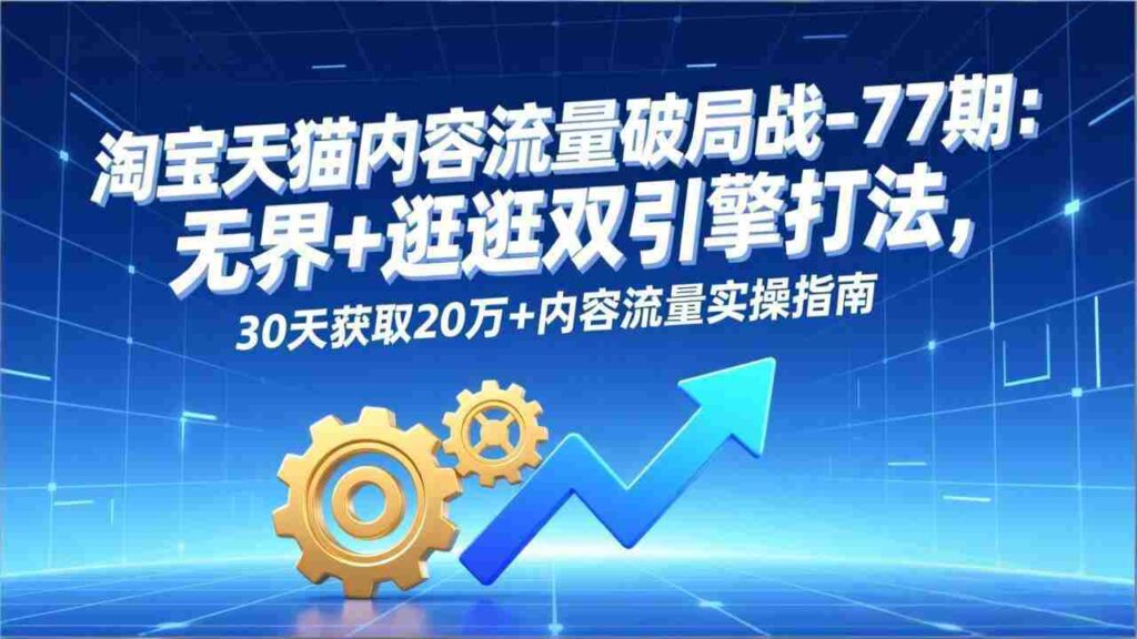 （17164期）淘宝天猫内容流量破局战-77期：无界+逛逛双引擎打法，30天获取20万+内容流量实操指南