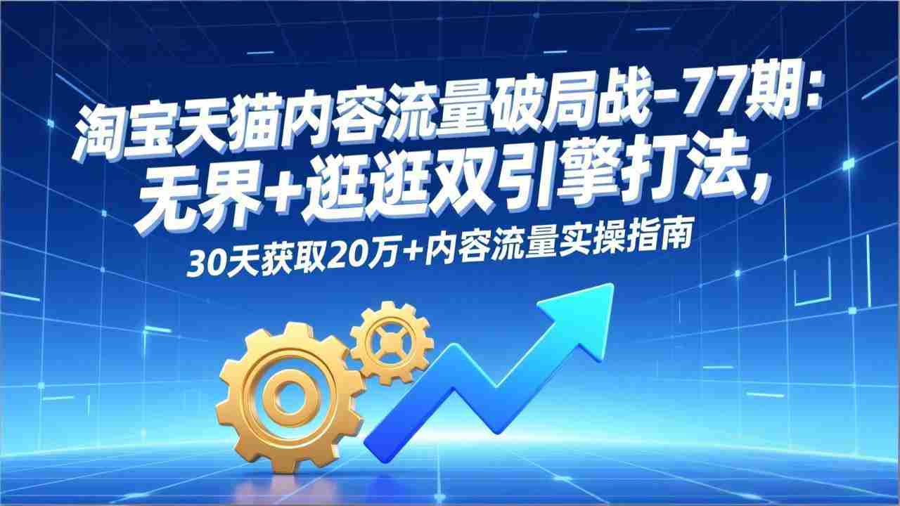 （17164期）淘宝天猫内容流量破局战-77期：无界+逛逛双引擎打法，30天获取20万+内容流量实操指南