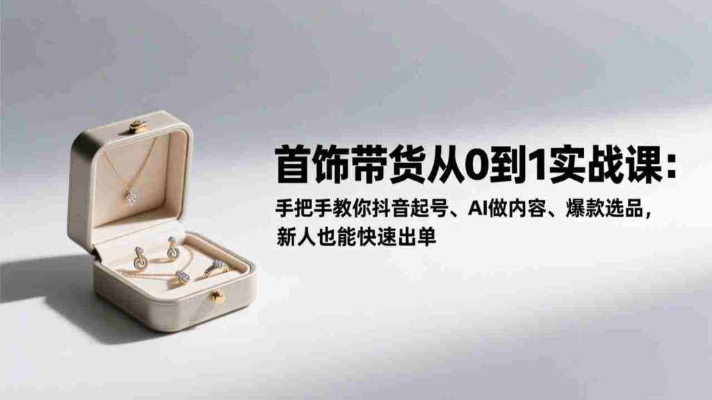 （17178期）首饰带货从0到1实战课：手把手教你抖音起号、AI做内容、爆款选品，新人也能快速出单