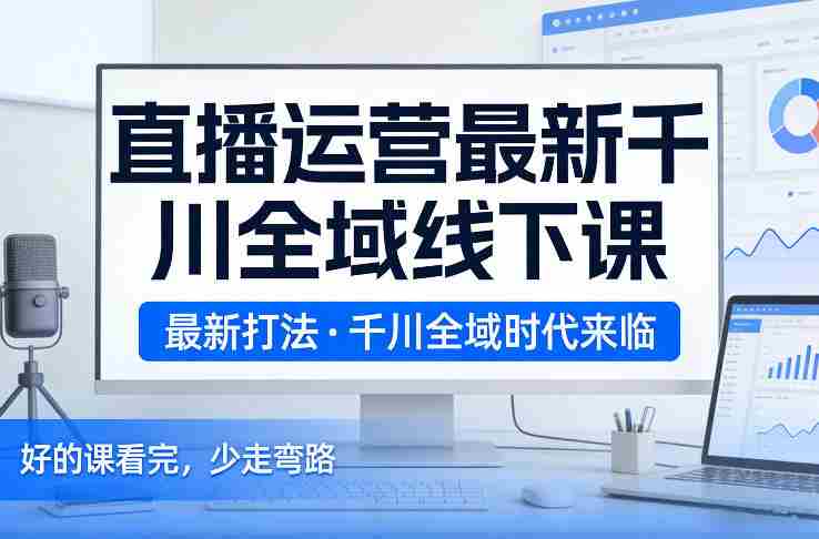 直播运营最新千川全域线下课，最新打法，千川全域时代来临，好的课看完，少走弯路（26年2月）