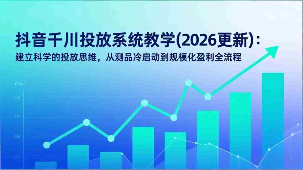 （17314期）抖音千川投放系统教学(2026更新)：建立科学的投放思维，从测品冷启动到规模化盈利全流程