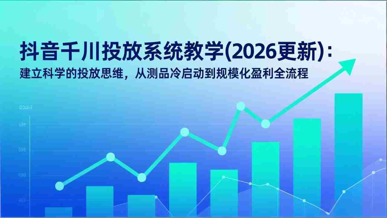 （17314期）抖音千川投放系统教学(2026更新)：建立科学的投放思维，从测品冷启动到规模化盈利全流程