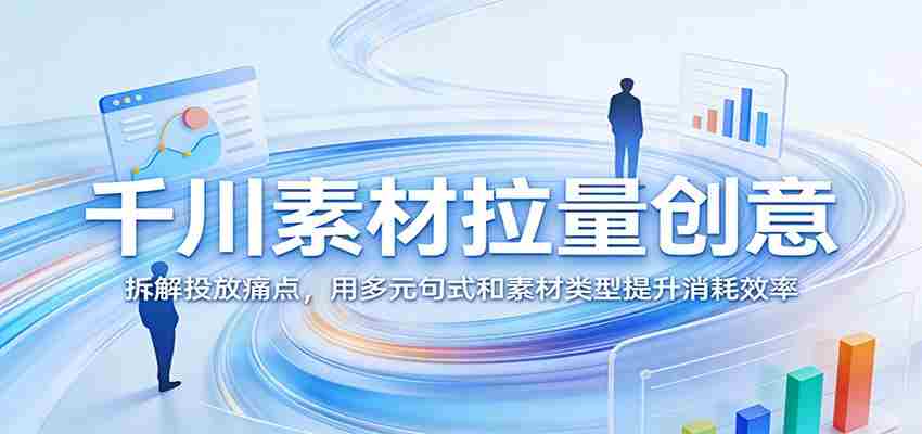 千川素材拉量创意：拆解投放痛点，用多元句式和素材类型提升消耗效率