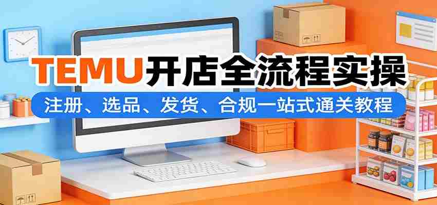 TEMU开店全流程实操：注册、选品、发货、合规一站式通关教程