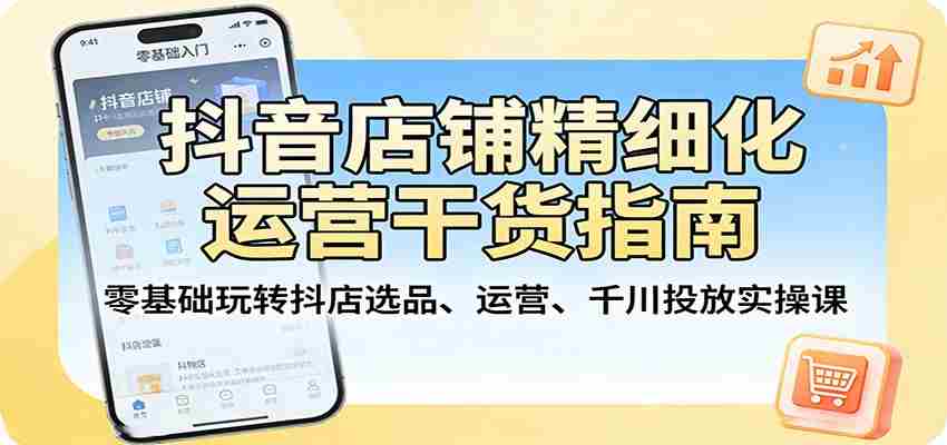 抖音店铺精细化运营干货指南：零基础玩转抖店选品、运营、千川投放实操课