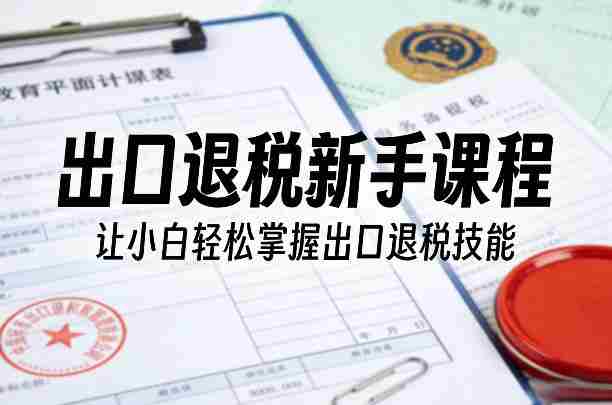 出口退税新手课程，让小白轻松掌握出口退税技能