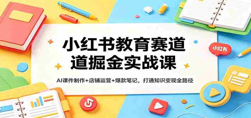 小红书教育赛道掘金实战课：AI课件制作+店铺运营+爆款笔记，打通知识变现全路径