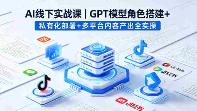 AI线下实战课，GPT模型角色搭建+私有化部署+多平台内容产出全实操