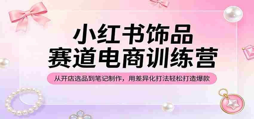 小红书饰品赛道电商训练营：从开店选品到笔记制作，用差异化打法轻松打造爆款