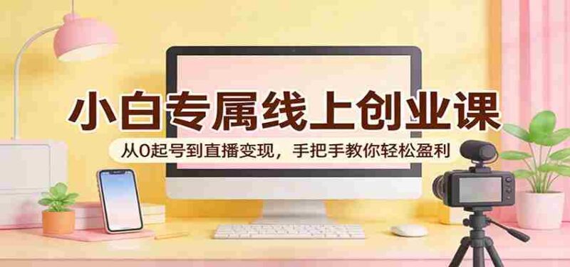 小白专属线上创业课:从0起号到直播变现,手把手教你轻松盈利-中创网,冒泡网,福缘网创业项目大全-创安网