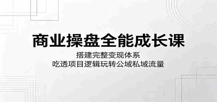 商业操盘全能成长课：搭建完整变现体系，吃透项目逻辑玩转公域私域流量
