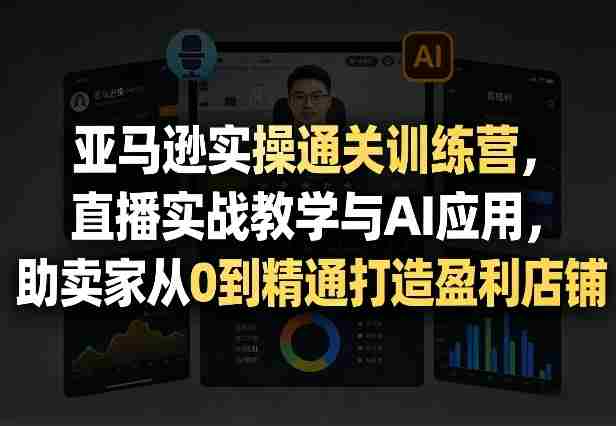 亚马逊实操通关训练营，直播实战教学与AI应用，助卖家从0到精通打造盈利店铺（更新5月23日）