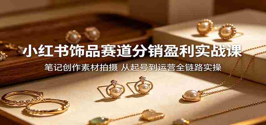 小红书饰品赛道分销盈利实战课：笔记创作素材拍摄，从起号到运营全链路实操