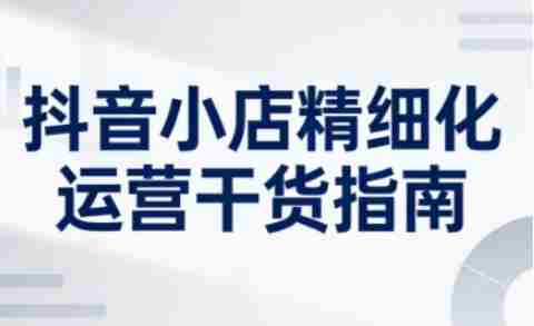 抖音小店精细化运营干货指南新版，助力商家系统提升店铺运营能力（更新26年5月）