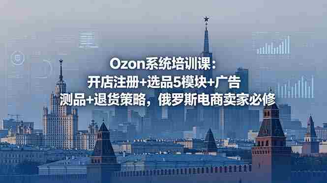 （18776期）Ozon系统培训课：开店注册+选品5模块+广告测品+退货策略，俄罗斯电商卖家必修