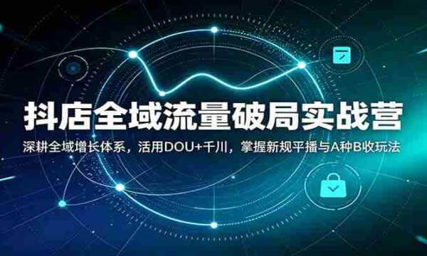 抖店全域流量破局实战营：深耕全域增长体系，活用DOU+千川，掌握新规平播与A种B收玩法