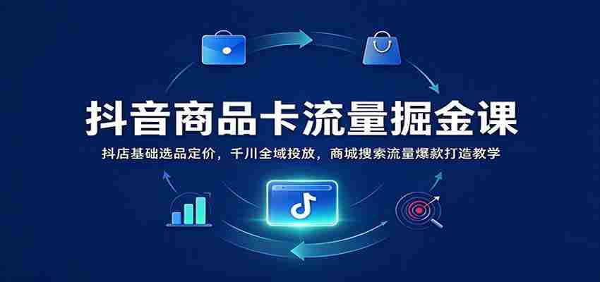 抖音商品卡流量掘金课：抖店基础选品定价，千川全域投放，商城搜索流量爆款打造教学